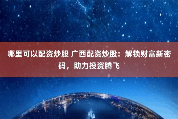 哪里可以配资炒股 广西配资炒股：解锁财富新密码，助力投资腾飞