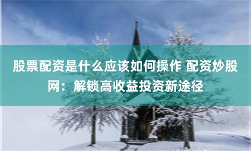 股票配资是什么应该如何操作 配资炒股网：解锁高收益投资新途径