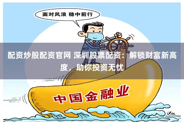 配资炒股配资官网 深圳股票配资：解锁财富新高度，助你投资无忧