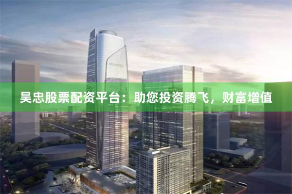 吴忠股票配资平台：助您投资腾飞，财富增值