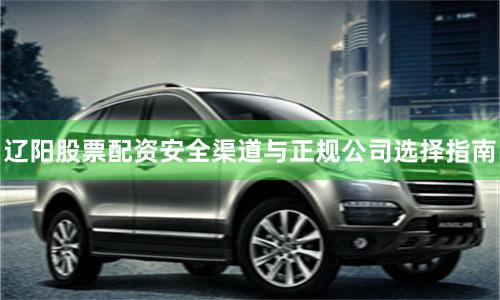 辽阳股票配资安全渠道与正规公司选择指南