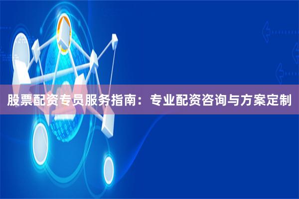 股票配资专员服务指南：专业配资咨询与方案定制