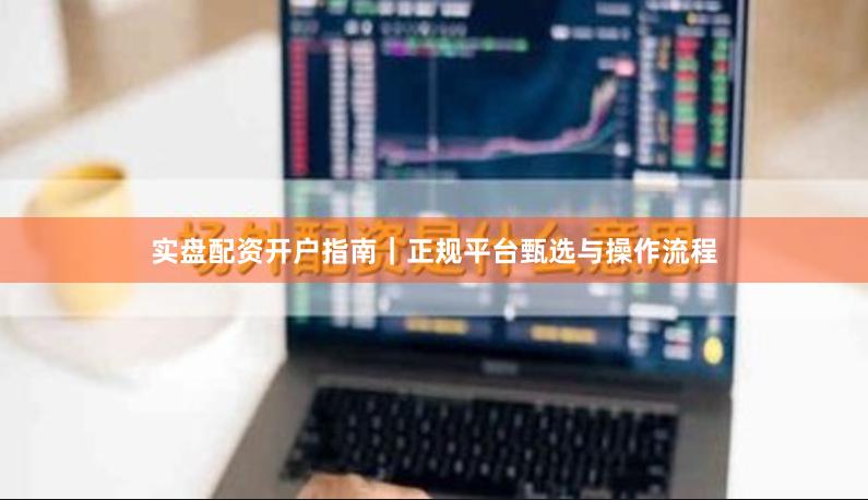 实盘配资开户指南|正规平台甄选与操作流程