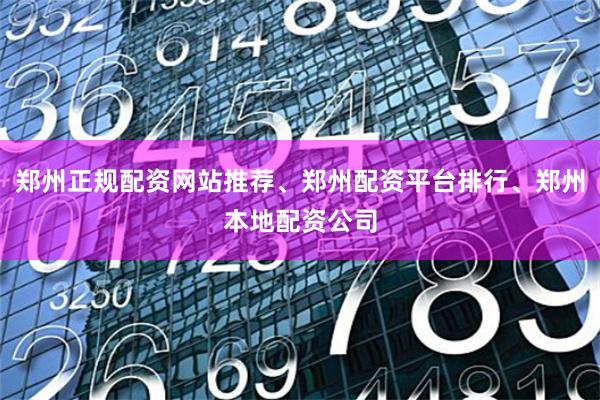郑州正规配资网站推荐、郑州配资平台排行、郑州本地配资公司